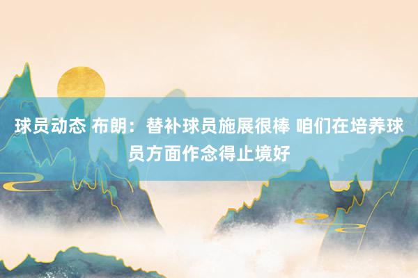 球员动态 布朗：替补球员施展很棒 咱们在培养球员方面作念得止境好