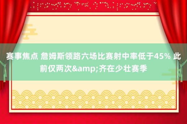 赛事焦点 詹姆斯领路六场比赛射中率低于45% 此前仅两次&齐在少壮赛季