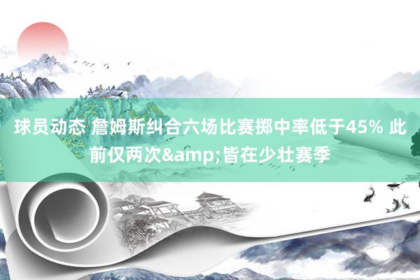 球员动态 詹姆斯纠合六场比赛掷中率低于45% 此前仅两次&皆在少壮赛季