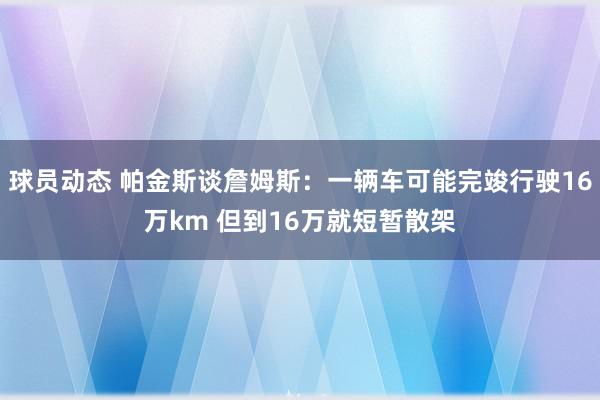 球员动态 帕金斯谈詹姆斯：一辆车可能完竣行驶16万km 但到16万就短暂散架