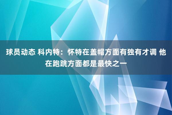 球员动态 科内特：怀特在盖帽方面有独有才调 他在跑跳方面都是最快之一