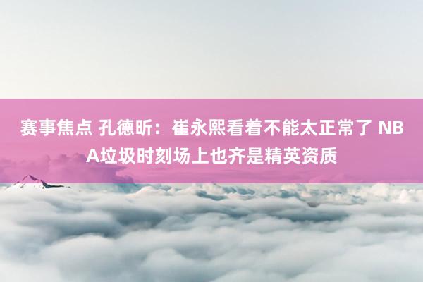 赛事焦点 孔德昕：崔永熙看着不能太正常了 NBA垃圾时刻场上也齐是精英资质