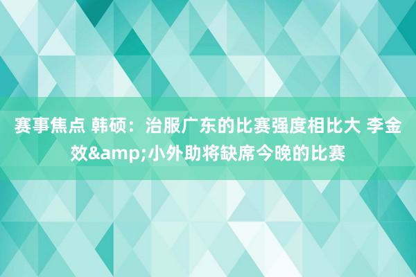 赛事焦点 韩硕：治服广东的比赛强度相比大 李金效&小外助将缺席今晚的比赛