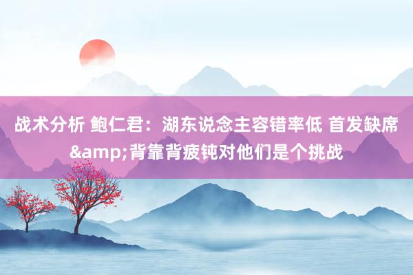 战术分析 鲍仁君：湖东说念主容错率低 首发缺席&背靠背疲钝对他们是个挑战