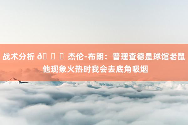 战术分析 😂杰伦-布朗：普理查德是球馆老鼠 他现象火热时我会去底角吸烟