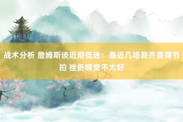 战术分析 詹姆斯谈近期低迷：最近几场我齐莫得节拍 挫折嗅觉不太好