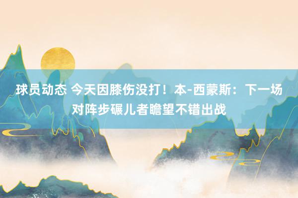 球员动态 今天因膝伤没打！本-西蒙斯：下一场对阵步碾儿者瞻望不错出战