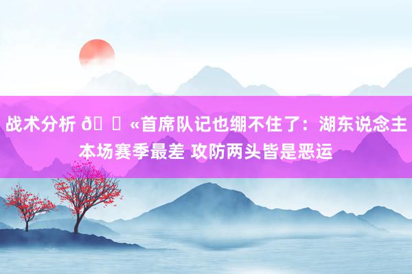 战术分析 😫首席队记也绷不住了：湖东说念主本场赛季最差 攻防两头皆是恶运