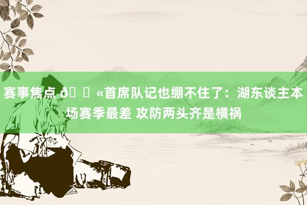 赛事焦点 😫首席队记也绷不住了：湖东谈主本场赛季最差 攻防两头齐是横祸