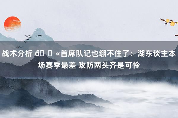 战术分析 😫首席队记也绷不住了：湖东谈主本场赛季最差 攻防两头齐是可怜