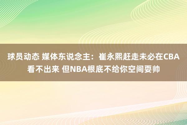 球员动态 媒体东说念主：崔永熙赶走未必在CBA看不出来 但NBA根底不给你空间耍帅