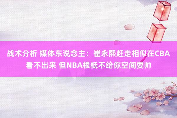 战术分析 媒体东说念主：崔永熙赶走相似在CBA看不出来 但NBA根柢不给你空间耍帅