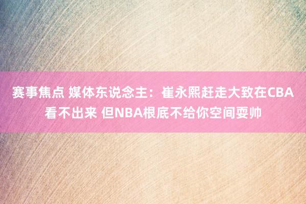 赛事焦点 媒体东说念主：崔永熙赶走大致在CBA看不出来 但NBA根底不给你空间耍帅