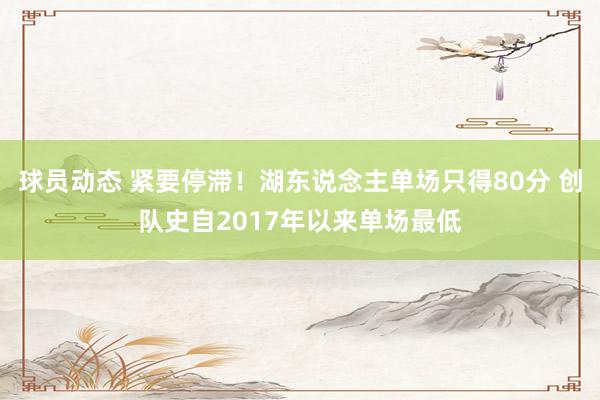 球员动态 紧要停滞！湖东说念主单场只得80分 创队史自2017年以来单场最低