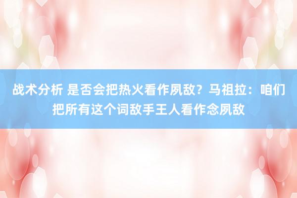 战术分析 是否会把热火看作夙敌？马祖拉：咱们把所有这个词敌手王人看作念夙敌