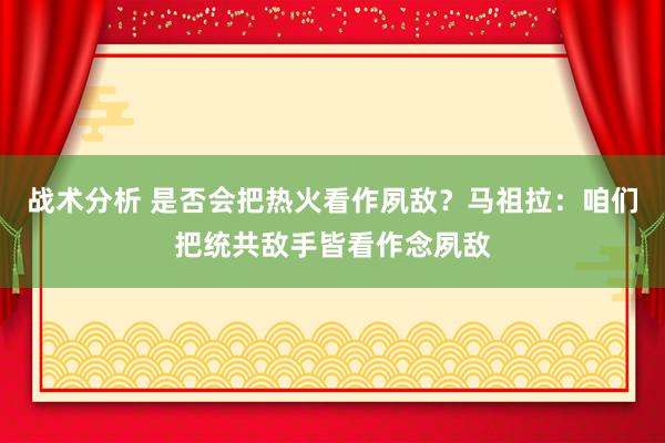 战术分析 是否会把热火看作夙敌？马祖拉：咱们把统共敌手皆看作念夙敌