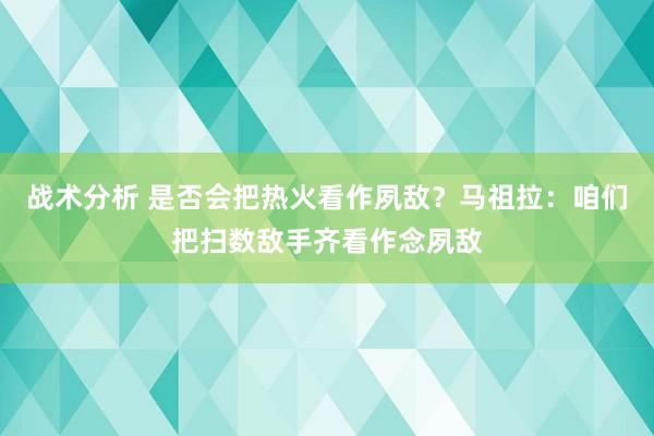 战术分析 是否会把热火看作夙敌？马祖拉：咱们把扫数敌手齐看作念夙敌