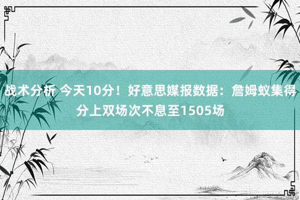 战术分析 今天10分！好意思媒报数据：詹姆蚁集得分上双场次不息至1505场