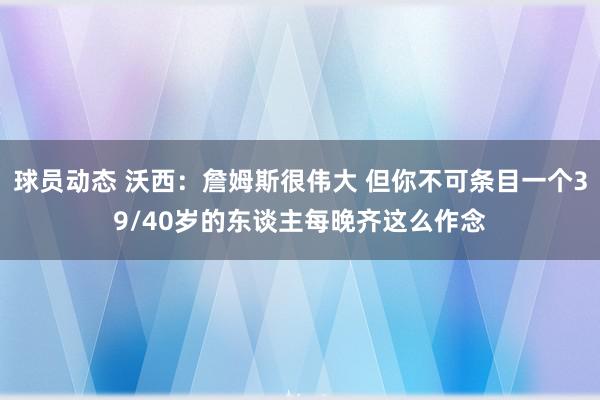 球员动态 沃西：詹姆斯很伟大 但你不可条目一个39/40岁的东谈主每晚齐这么作念