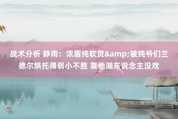 战术分析 静雨：浓眉纯软货&被纯爷们兰德尔烘托得弱小不胜 靠他湖东说念主没戏