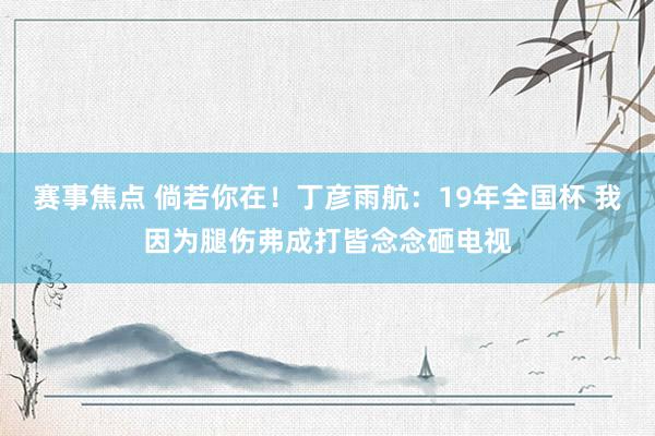 赛事焦点 倘若你在！丁彦雨航：19年全国杯 我因为腿伤弗成打皆念念砸电视