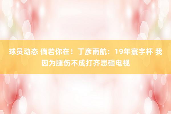 球员动态 倘若你在！丁彦雨航：19年寰宇杯 我因为腿伤不成打齐思砸电视