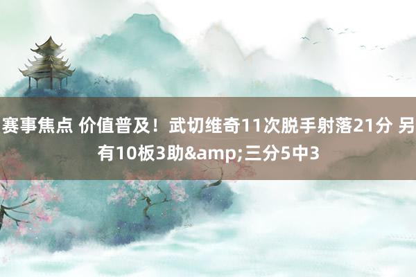 赛事焦点 价值普及！武切维奇11次脱手射落21分 另有10板3助&三分5中3