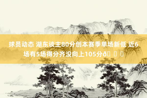 球员动态 湖东谈主80分创本赛季单场新低 近6场有5场得分齐没向上105分😑