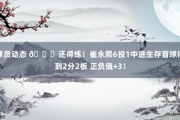 球员动态 👏还得练！崔永熙6投1中进生存首球得到2分2板 正负值+3！