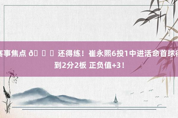 赛事焦点 👏还得练！崔永熙6投1中进活命首球得到2分2板 正负值+3！