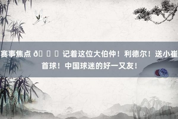 赛事焦点 😁记着这位大伯仲！利德尔！送小崔首球！中国球迷的好一又友！