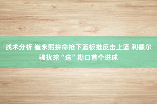 战术分析 崔永熙拚命抢下篮板推反击上篮 利德尔骚扰球“送”糊口首个进球