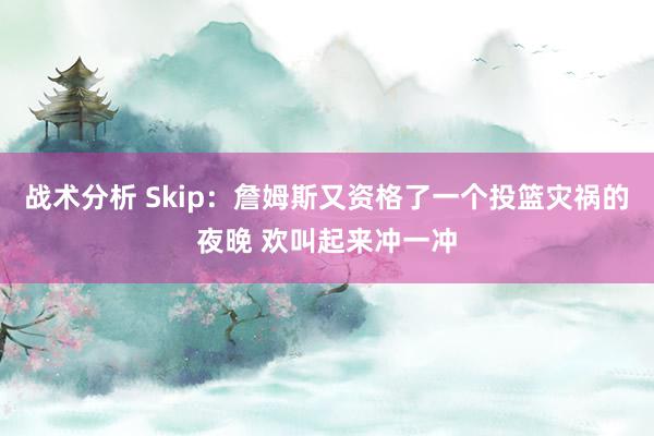 战术分析 Skip：詹姆斯又资格了一个投篮灾祸的夜晚 欢叫起来冲一冲