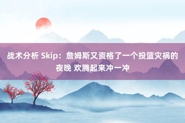 战术分析 Skip：詹姆斯又资格了一个投篮灾祸的夜晚 欢腾起来冲一冲