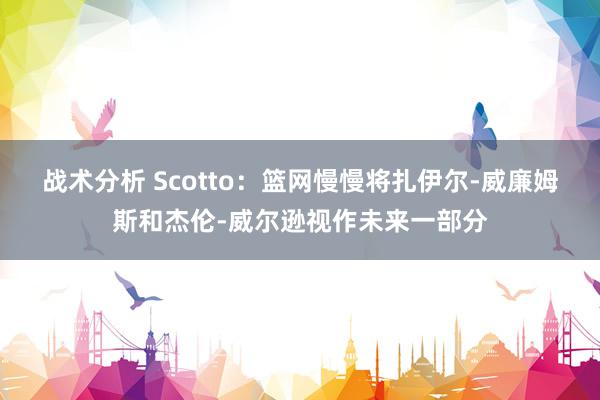 战术分析 Scotto：篮网慢慢将扎伊尔-威廉姆斯和杰伦-威尔逊视作未来一部分