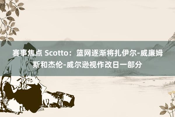 赛事焦点 Scotto：篮网逐渐将扎伊尔-威廉姆斯和杰伦-威尔逊视作改日一部分