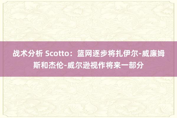 战术分析 Scotto：篮网逐步将扎伊尔-威廉姆斯和杰伦-威尔逊视作将来一部分