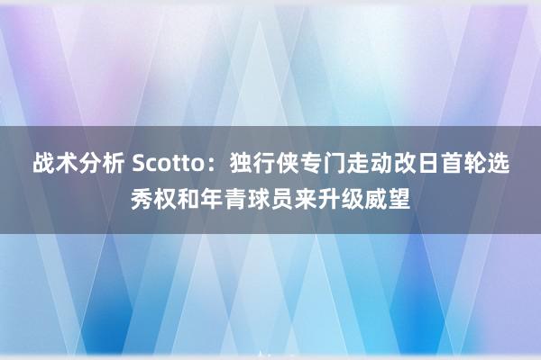 战术分析 Scotto：独行侠专门走动改日首轮选秀权和年青球员来升级威望