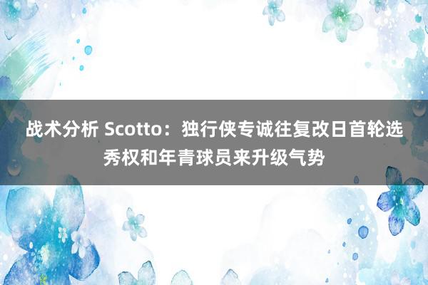 战术分析 Scotto：独行侠专诚往复改日首轮选秀权和年青球员来升级气势