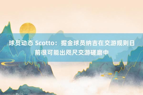 球员动态 Scotto：掘金球员纳吉在交游规则日前很可能出咫尺交游磋磨中