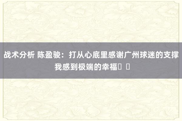 战术分析 陈盈骏：打从心底里感谢广州球迷的支撑 我感到极端的幸福❤️