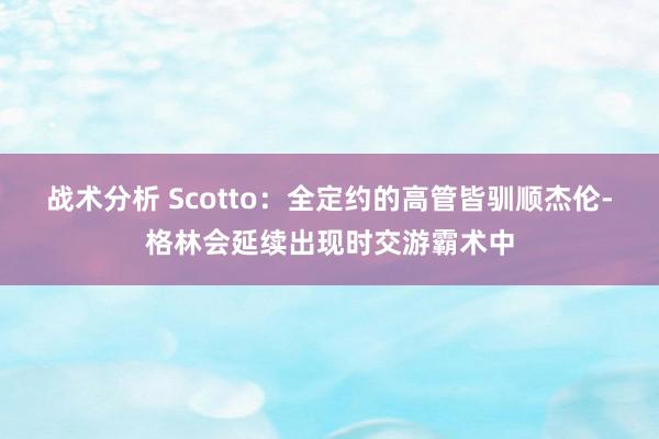 战术分析 Scotto：全定约的高管皆驯顺杰伦-格林会延续出现时交游霸术中