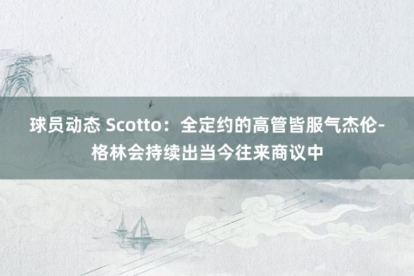 球员动态 Scotto：全定约的高管皆服气杰伦-格林会持续出当今往来商议中