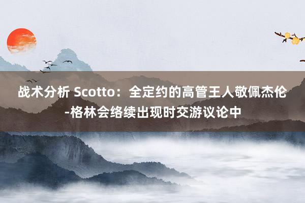 战术分析 Scotto：全定约的高管王人敬佩杰伦-格林会络续出现时交游议论中