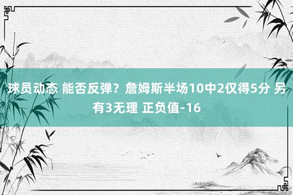 球员动态 能否反弹？詹姆斯半场10中2仅得5分 另有3无理 正负值-16