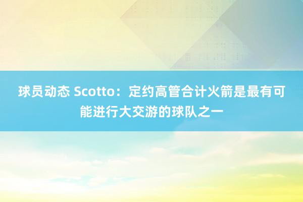 球员动态 Scotto：定约高管合计火箭是最有可能进行大交游的球队之一