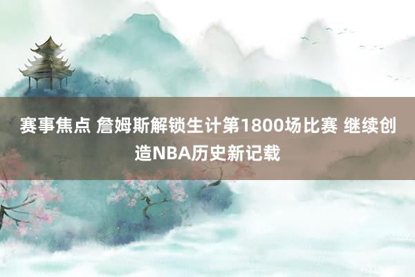 赛事焦点 詹姆斯解锁生计第1800场比赛 继续创造NBA历史新记载