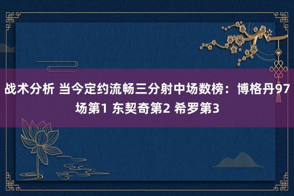 战术分析 当今定约流畅三分射中场数榜：博格丹97场第1 东契奇第2 希罗第3