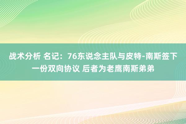 战术分析 名记：76东说念主队与皮特-南斯签下一份双向协议 后者为老鹰南斯弟弟