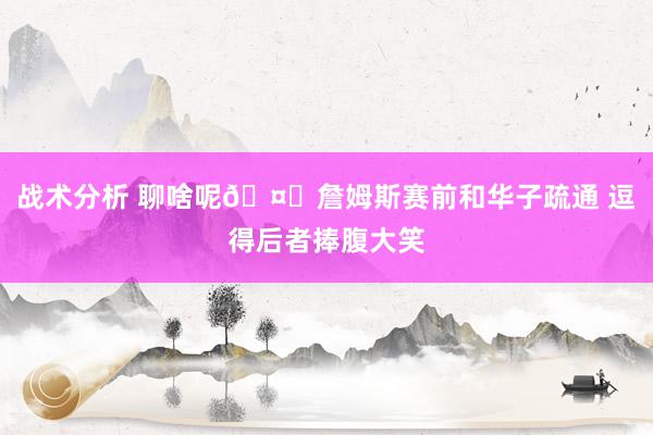 战术分析 聊啥呢🤔詹姆斯赛前和华子疏通 逗得后者捧腹大笑